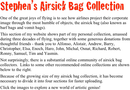 Stephen’s Airsick Bag Collection

One of the great joys of flying is to see how airlines project their corporate image through the most humble of objects, the airsick bag (also known as barf bags and vomit bags).
This section of my website shows part of my personal collection, amassed during three decades of flying, together with some generous donations from thoughtful friends - thank you to Alfonso, Alistair, Andrew, Barry, Christopher, Elsa, Enoch, Haro, John, Michal, Osnat, Richard, Robert, Ronny, Samuel, Tim and Yasmin.
Not surprisingly, there is a substantial online community of airsick bag collectors.  Links to some other recommended online collections are shown below to the right.
Because of the growing size of my airsick bag collection, it has become necessary to divide it into four sections for faster uploading.
Click the images to explore a new world of artistic genius!