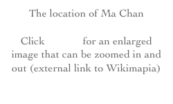 The location of Ma Chan
Click HERE for an enlarged image that can be zoomed in and out (external link to Wikimapia)
